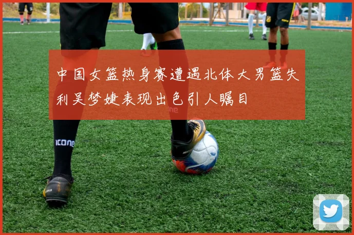 中国女篮热身赛遭遇北体大男篮失利吴梦婕表现出色引人瞩目