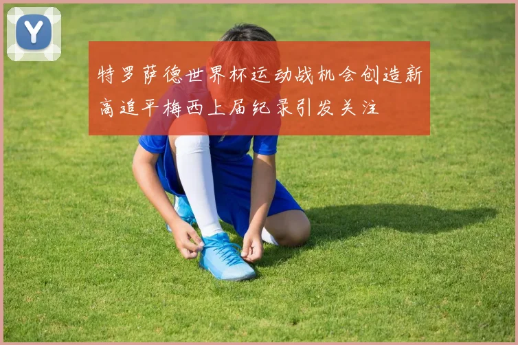特罗萨德世界杯运动战机会创造新高追平梅西上届纪录引发关注