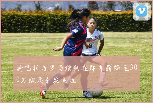 迪巴拉与罗马续约在即年薪降至300万欧元引发关注
