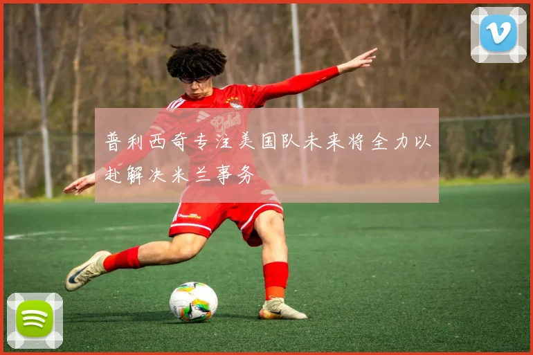 普利西奇专注美国队未来将全力以赴解决米兰事务