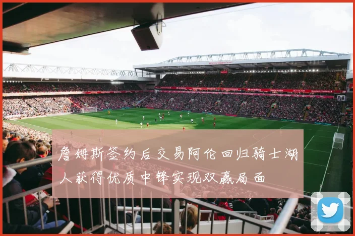詹姆斯签约后交易阿伦回归骑士湖人获得优质中锋实现双赢局面