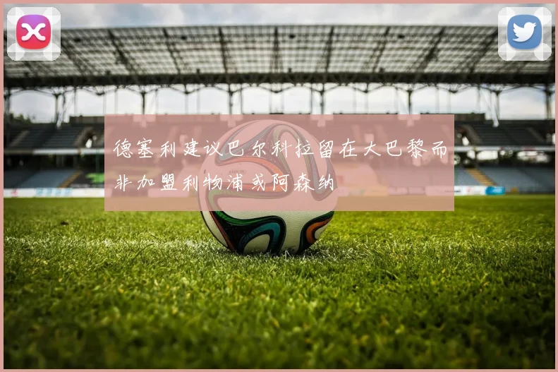 德塞利建议巴尔科拉留在大巴黎而非加盟利物浦或阿森纳