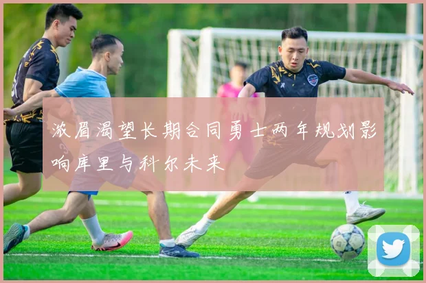 浓眉渴望长期合同勇士两年规划影响库里与科尔未来