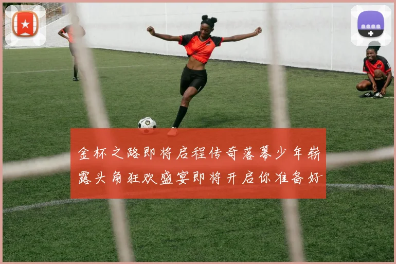 金杯之路即将启程传奇落幕少年崭露头角狂欢盛宴即将开启你准备好了吗