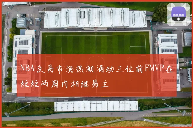 NBA交易市场热潮涌动三位前FMVP在短短两周内相继易主
