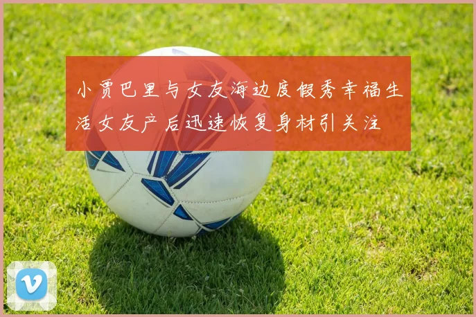 小贾巴里与女友海边度假秀幸福生活女友产后迅速恢复身材引关注