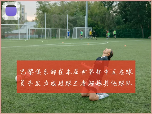 巴黎俱乐部在本届世界杯中五名球员齐发力成进球王者超越其他球队